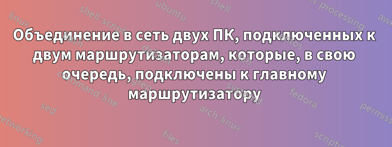 Объединение в сеть двух ПК, подключенных к двум маршрутизаторам, которые, в свою очередь, подключены к главному маршрутизатору