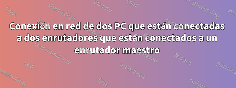 Conexión en red de dos PC que están conectadas a dos enrutadores que están conectados a un enrutador maestro