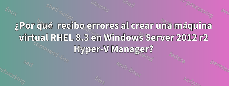 ¿Por qué recibo errores al crear una máquina virtual RHEL 8.3 en Windows Server 2012 r2 Hyper-V Manager?