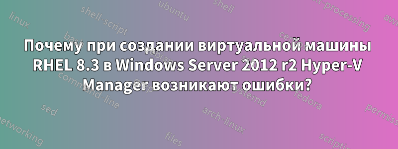 Почему при создании виртуальной машины RHEL 8.3 в Windows Server 2012 r2 Hyper-V Manager возникают ошибки?