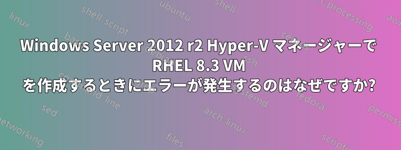 Windows Server 2012 r2 Hyper-V マネージャーで RHEL 8.3 VM を作成するときにエラーが発生するのはなぜですか?