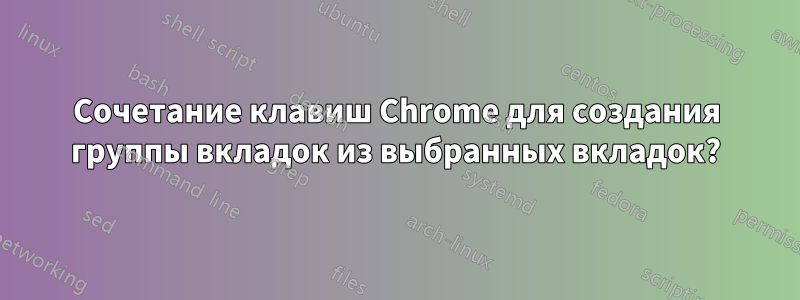 Сочетание клавиш Chrome для создания группы вкладок из выбранных вкладок?