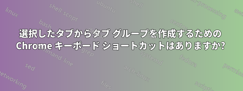 選択したタブからタブ グループを作成するための Chrome キーボード ショートカットはありますか?