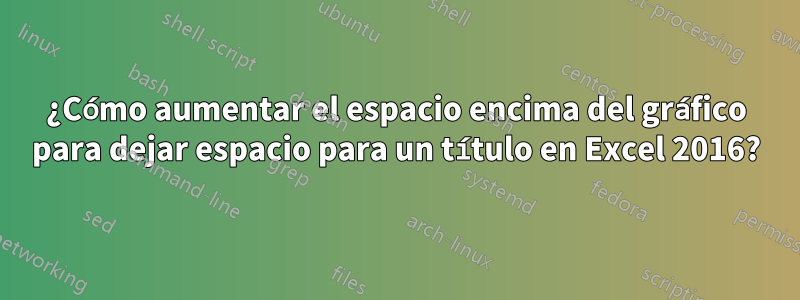 ¿Cómo aumentar el espacio encima del gráfico para dejar espacio para un título en Excel 2016?