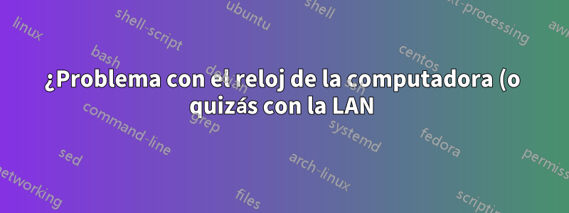 ¿Problema con el reloj de la computadora (o quizás con la LAN)?