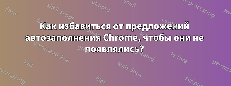 Как избавиться от предложений автозаполнения Chrome, чтобы они не появлялись?