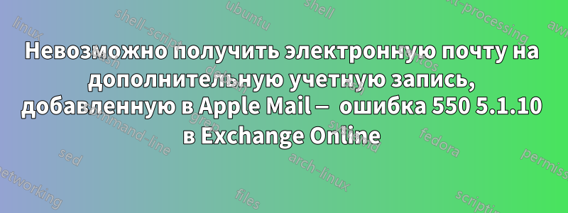 Невозможно получить электронную почту на дополнительную учетную запись, добавленную в Apple Mail — ошибка 550 5.1.10 в Exchange Online