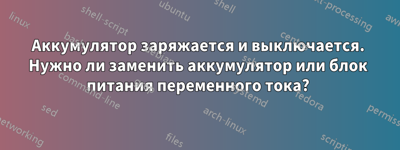 Аккумулятор заряжается и выключается. Нужно ли заменить аккумулятор или блок питания переменного тока?