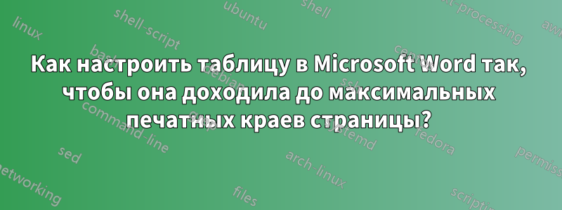 Как настроить таблицу в Microsoft Word так, чтобы она доходила до максимальных печатных краев страницы?