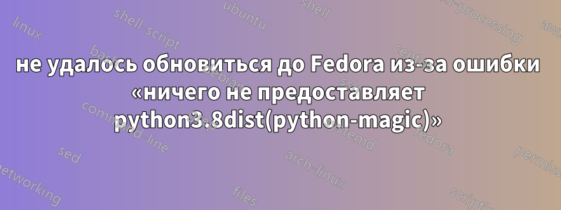 не удалось обновиться до Fedora из-за ошибки «ничего не предоставляет python3.8dist(python-magic)»