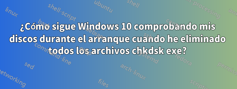 ¿Cómo sigue Windows 10 comprobando mis discos durante el arranque cuando he eliminado todos los archivos chkdsk exe?