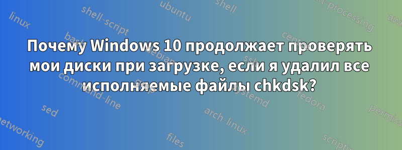 Почему Windows 10 продолжает проверять мои диски при загрузке, если я удалил все исполняемые файлы chkdsk?