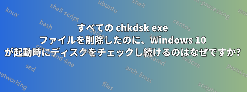 すべての chkdsk exe ファイルを削除したのに、Windows 10 が起動時にディスクをチェックし続けるのはなぜですか?