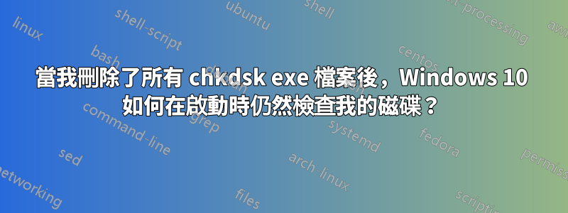 當我刪除了所有 chkdsk exe 檔案後，Windows 10 如何在啟動時仍然檢查我的磁碟？