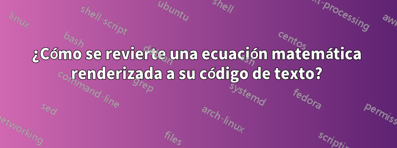 ¿Cómo se revierte una ecuación matemática renderizada a su código de texto?