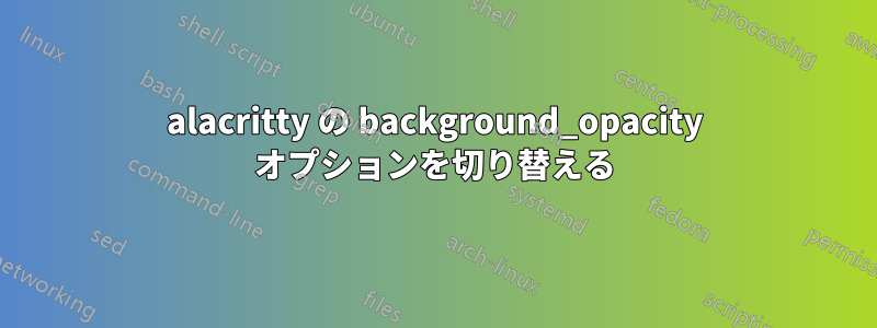 alacritty の background_opacity オプションを切り替える