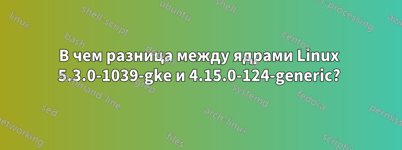 В чем разница между ядрами Linux 5.3.0-1039-gke и 4.15.0-124-generic?