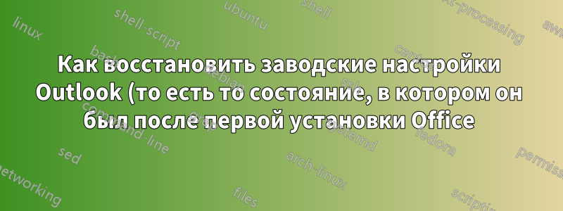 Как восстановить заводские настройки Outlook (то есть то состояние, в котором он был после первой установки Office)?