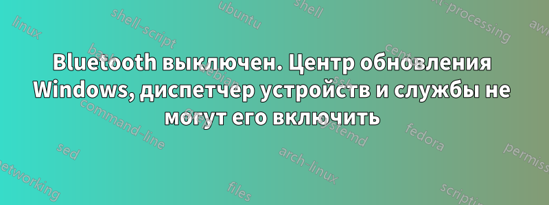 Bluetooth выключен. Центр обновления Windows, диспетчер устройств и службы не могут его включить