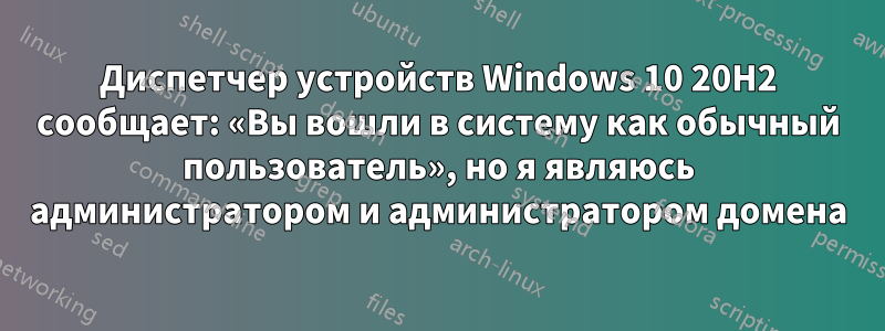 Диспетчер устройств Windows 10 20H2 сообщает: «Вы вошли в систему как обычный пользователь», но я являюсь администратором и администратором домена