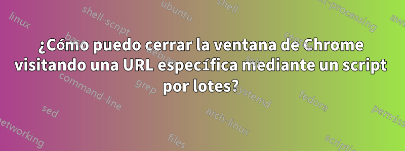 ¿Cómo puedo cerrar la ventana de Chrome visitando una URL específica mediante un script por lotes?