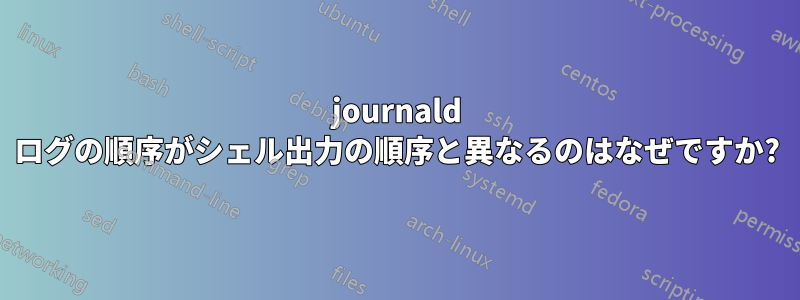 journald ログの順序がシェル出力の順序と異なるのはなぜですか?