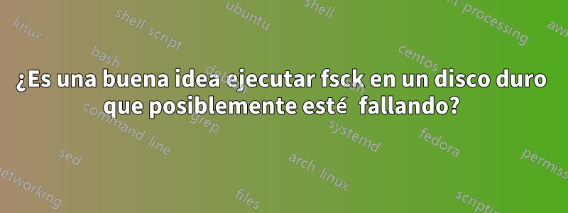 ¿Es una buena idea ejecutar fsck en un disco duro que posiblemente esté fallando?