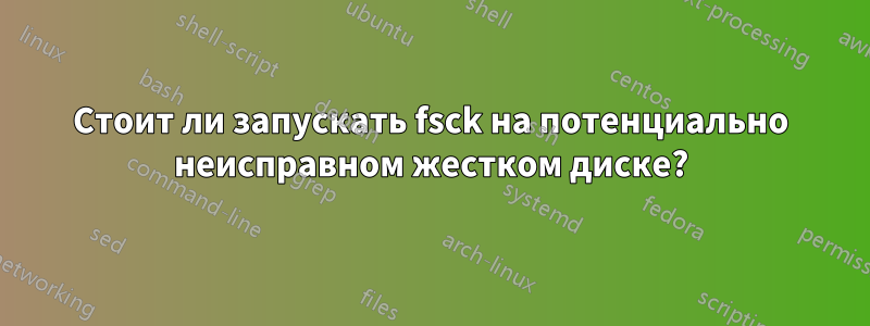 Стоит ли запускать fsck на потенциально неисправном жестком диске?