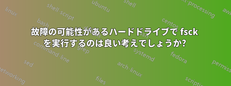 故障の可能性があるハードドライブで fsck を実行するのは良い考えでしょうか?