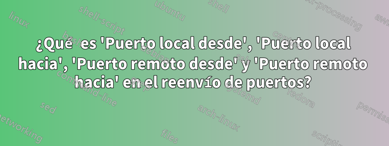 ¿Qué es 'Puerto local desde', 'Puerto local hacia', 'Puerto remoto desde' y 'Puerto remoto hacia' en el reenvío de puertos?