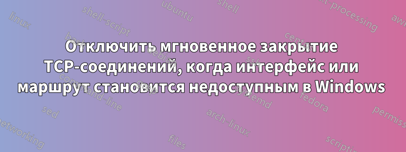 Отключить мгновенное закрытие TCP-соединений, когда интерфейс или маршрут становится недоступным в Windows