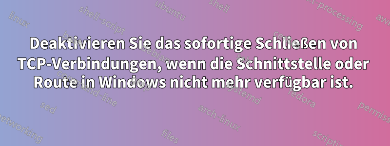 Deaktivieren Sie das sofortige Schließen von TCP-Verbindungen, wenn die Schnittstelle oder Route in Windows nicht mehr verfügbar ist.