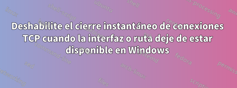 Deshabilite el cierre instantáneo de conexiones TCP cuando la interfaz o ruta deje de estar disponible en Windows