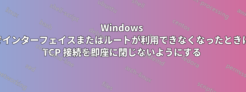 Windows でインターフェイスまたはルートが利用できなくなったときに TCP 接続を即座に閉じないようにする