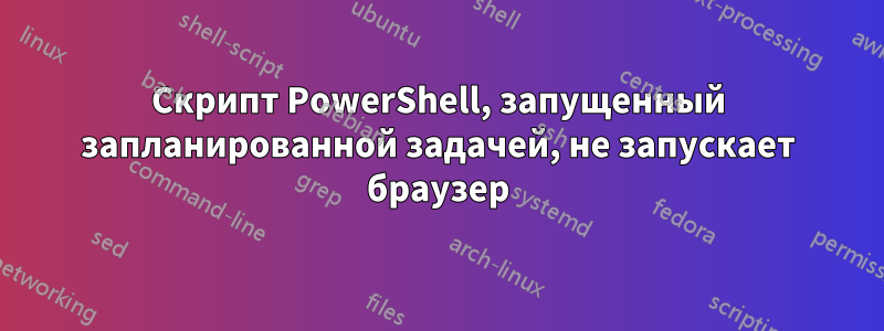 Скрипт PowerShell, запущенный запланированной задачей, не запускает браузер