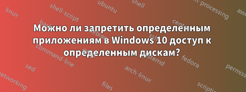 Можно ли запретить определенным приложениям в Windows 10 доступ к определенным дискам?