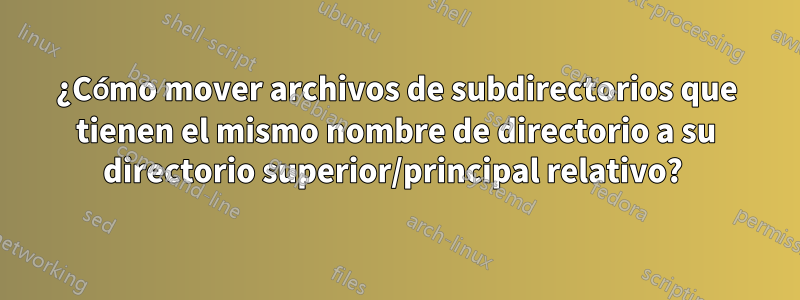 ¿Cómo mover archivos de subdirectorios que tienen el mismo nombre de directorio a su directorio superior/principal relativo? 