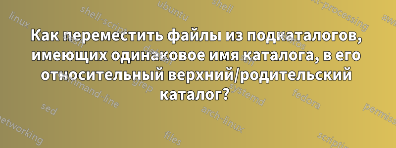 Как переместить файлы из подкаталогов, имеющих одинаковое имя каталога, в его относительный верхний/родительский каталог? 