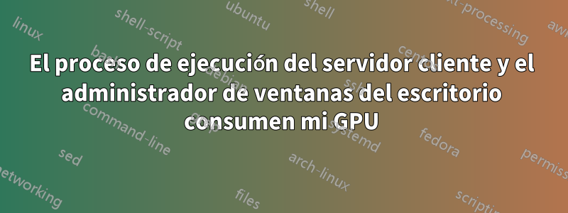 El proceso de ejecución del servidor cliente y el administrador de ventanas del escritorio consumen mi GPU