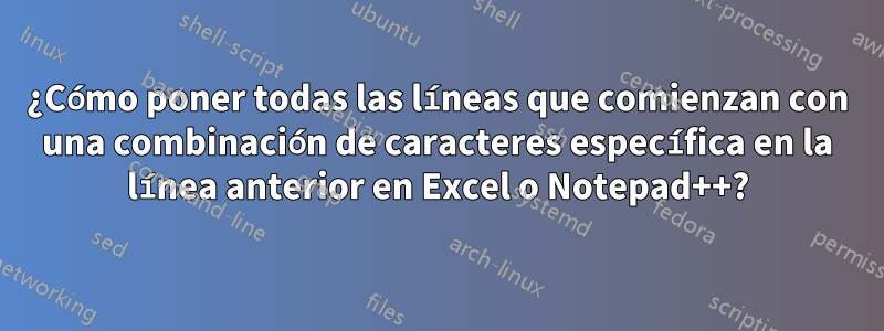 ¿Cómo poner todas las líneas que comienzan con una combinación de caracteres específica en la línea anterior en Excel o Notepad++?