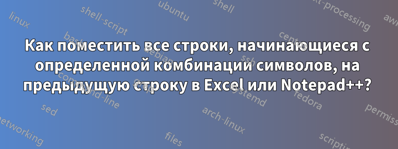 Как поместить все строки, начинающиеся с определенной комбинации символов, на предыдущую строку в Excel или Notepad++?