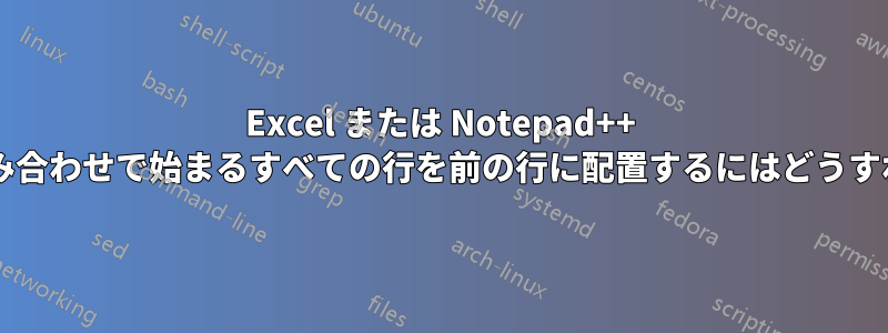 Excel または Notepad++ で、特定の文字の組み合わせで始まるすべての行を前の行に配置するにはどうすればよいでしょうか?