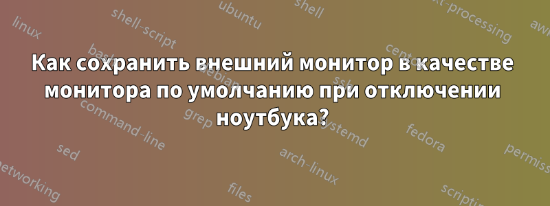 Как сохранить внешний монитор в качестве монитора по умолчанию при отключении ноутбука?