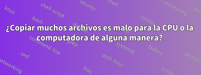 ¿Copiar muchos archivos es malo para la CPU o la computadora de alguna manera?