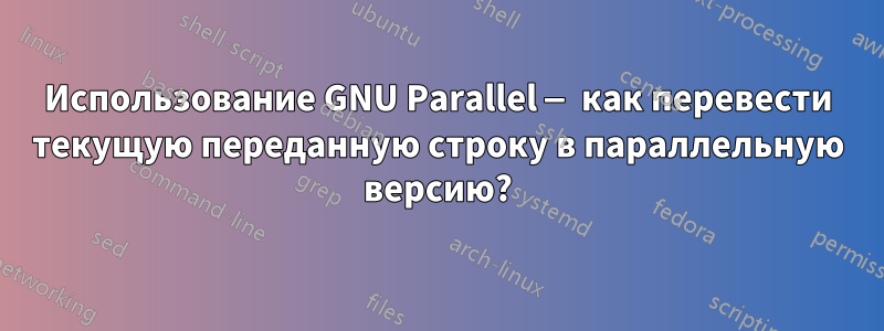 Использование GNU Parallel — как перевести текущую переданную строку в параллельную версию?