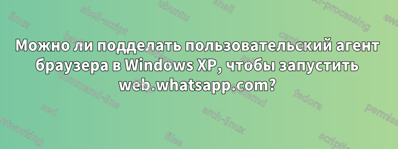 Можно ли подделать пользовательский агент браузера в Windows XP, чтобы запустить web.whatsapp.com?