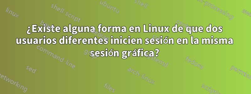 ¿Existe alguna forma en Linux de que dos usuarios diferentes inicien sesión en la misma sesión gráfica?