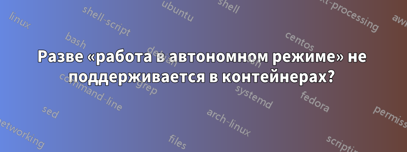 Разве «работа в автономном режиме» не поддерживается в контейнерах?