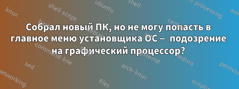 Собрал новый ПК, но не могу попасть в главное меню установщика ОС — подозрение на графический процессор?