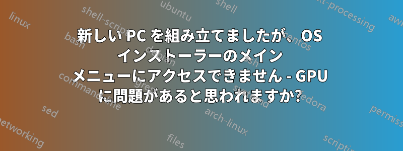 新しい PC を組み立てましたが、OS インストーラーのメイン メニューにアクセスできません - GPU に問題があると思われますか?